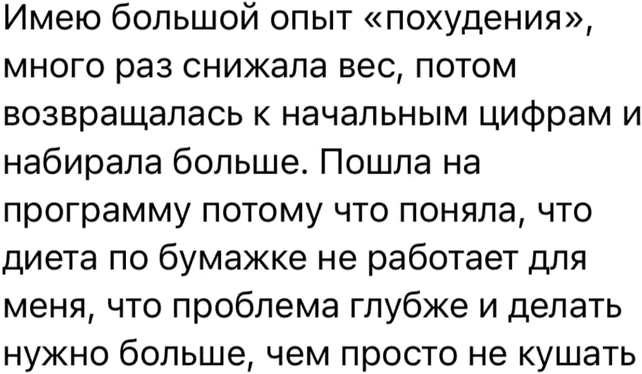 Имею большой опыт «похудения», много раз снижала вес, потом возвращалась к начальным цифрам и набирала больше. Пошла на программу потому что поняла, что диета по бумажке не работает для меня, что проблема глубже и делать нужно больше, чем просто не кушать